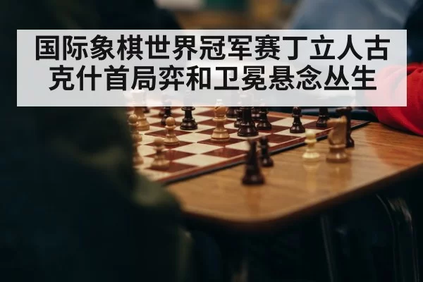 国际象棋世界冠军赛丁立人古克什首局弈和卫冕悬念丛生