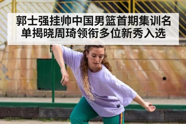 郭士强挂帅中国男篮首期集训名单揭晓周琦领衔多位新秀入选