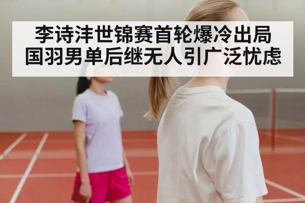 李诗沣世锦赛首轮爆冷出局 国羽男单后继无人引广泛忧虑