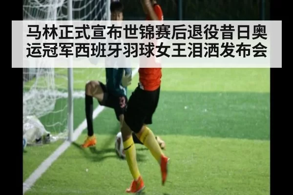 马林正式宣布世锦赛后退役昔日奥运冠军西班牙羽球女王泪洒发布会