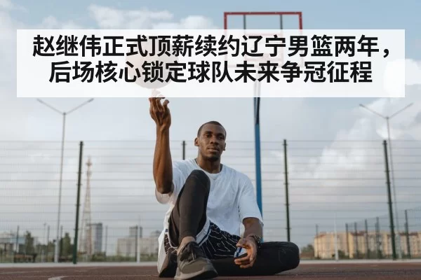 赵继伟正式顶薪续约辽宁男篮两年，后场核心锁定球队未来争冠征程